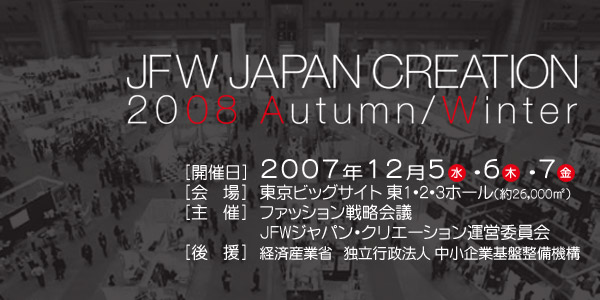 JAPAN CREATION 2008 Autumn/Winter [開催日]2008年12月5日(水)6日(木)7日(金)[会場]東京ビックサイト東1・2・3ホール(約25,000m*2)[主催]ジャパン・クリエーション実行委員会[後援]経済産業省独立行政法人中小企業基盤整備機構