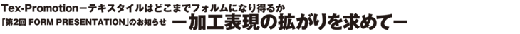 Tex-Promotion-テキスタイルはどこまでフォルムになり得るか　「第2回　FORM PRESENTATION」のお知らせ　−加工表現の拡がりを求めて−