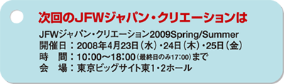 次回のＪＦＷジャパン・クリエーションは　JFWジャパン・クリエーション2009Spring/Summer　開催日：2008年4月23日（水）・24日（木）・25日（金）　時間：10:00〜18:00（最終日のみ17:00）まで　会場：東京ビッグサイト東１・２ホール