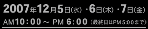 2007年12月5日(水)・6(木)・7(金)　AM10:00〜PM6:00（最終日はPM5:00まで）