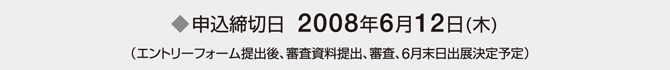 申込締切日　2008年6月12日(木) （エントリーフォーム提出後、審査資料提出、審査、6月末日出展決定予定）