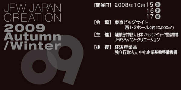JAPAN CREATION 2009 Autumn/Winter [�J�Ó�]2008�N10��15��(��)16��(��)17��(��)[���]�����r�b�N�T�C�g��1�2�z�[��(��20,000m*2)[���]�L���ӔC���Ԗ@�l���{�t�@�b�V�����E�B�[�N���i�@�\ JFW�W���p���E�N���G�[�V����[�㉇]�o�ώY�ƏȓƗ��s���@�l������Ɗ�Ր����@�\