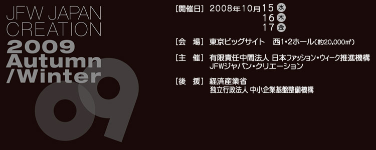 JAPAN CREATION 2009 Autumn/Winter [開催日]2008年10月15日(水)16日(木)17日(金)[会場]東京ビックサイト西1・2ホール(約20,000m*2)[主催]有限責任中間法人日本ファッションウィーク推進機構 JFWジャパン・クリエーション[後援]経済産業省独立行政法人中小企業基盤整備機構