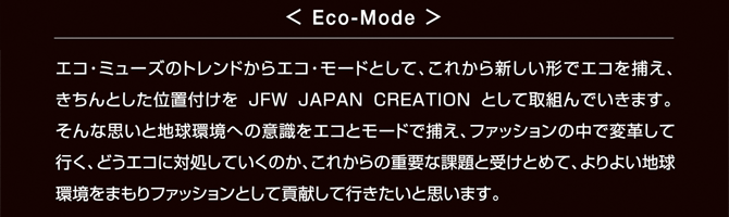 <Eco-Mode>エコ・ミューズのトレンドからエコ・モードとして、これから新しい形でエコを捕え、きちんとした位置付けを JFW JAPAN CREATION として取組んでいきます。そんな思いと地球環境への意識をエコとモードで捕え、ファッションの中で変革して行く、どうエコに対処していくのか、これからの重要な課題と受けとめて、よりよい地球環境をまもりファッションとして貢献して行きたいと思います。