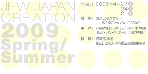 JAPAN CREATION 2009 Spring/Summer [開催日]2008年4月23日(水)24日(木)25日(金)[会場]東京ビックサイト東1・2ホール(約17,020m*2)[主催]ファッション戦略会議JFWジャパン・クリエーション運営委員会[後援]経済産業省独立行政法人中小企業基盤整備機構