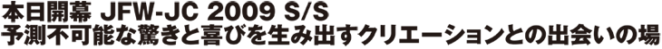 本日開幕　JFW-JC　2009　S/S　予測不可能な驚きと喜びを生み出すクリエーションとの出会いの場