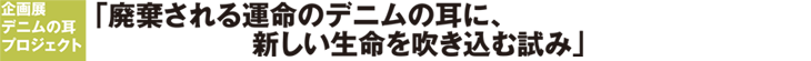 企画展　デニムの耳プロジェクト　「廃棄される運命のデニムの耳に、新しい生命を吹き込む試み」