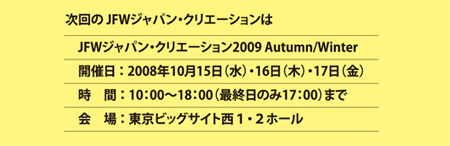 次回のJFWジャパン・クリエーションは、JFWジャパン・クリエーション2009 Autumn/Winter 開催日：2008年10月15日（水）・16日（木）・17日（金）　時間：10:00〜18:00（最終日のみ17:00）まで　会場：東京ビッグサイト西１・２ホール