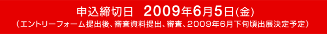 申込締切日　2009年6月5日(金) （エントリーフォーム提出後、審査資料提出、審査、2009年6月下旬頃出展決定予定）