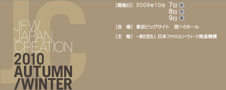 JAPAN CREATION 2010 Autumn/Winter [開催日]2009年10月7日(水)8日(木)9日(金)[会場]東京ビックサイト西1・2ホール[主催]有限責任中間法人日本ファッションウィーク推進機構