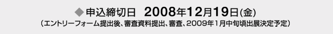 申込締切日　2008年12月19日(金) （エントリーフォーム提出後、審査資料提出、審査、2009年1月中旬頃出展決定予定）