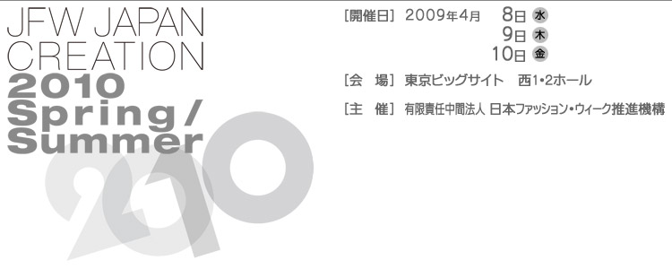 JAPAN CREATION 2010 Spring/Summer [開催日]2009年4月8日(水)9日(木)10日(金)[会場]東京ビックサイト西1・2ホール[主催]有限責任中間法人日本ファッションウィーク推進機構