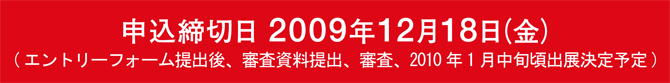 申込締切日　2009年12月18日(金) （エントリーフォーム提出後、審査資料提出、審査、2010年1月下旬頃出展決定予定）