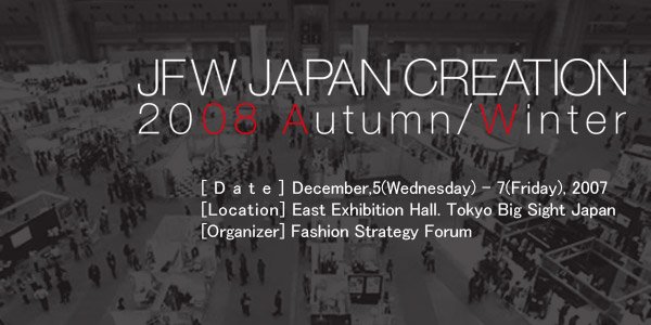 JAPAN CREATION 2008 Autumn/Winter [Date]December,5(Wednesday) - 7(Friday), 2007 [Location] East Exhibition Hall. Tokyo Big Sight Japan [Organizer] Japan Creation Executive Committee