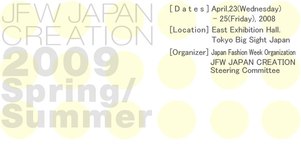 JAPAN CREATION 2009 Spring/Summer [Date]April,23(Wednesday) - 25(Friday), 2008 [Location] East Exhibition Hall. Tokyo Big Sight Japan [Organizer] Fashion Strategy Forum JFW JAPAN CREATION Steering Committee