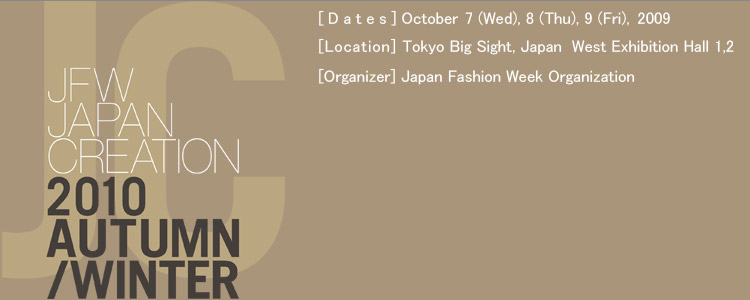 JAPAN CREATION 2010 Autumn/Winter [Date]October,7(Wed),8(Thu),9(Fri),2009 [Location] Tokyo Big Sight,Japan West Exhibition Hall 1,2  [Organizer] Japan Fashion Week Organization