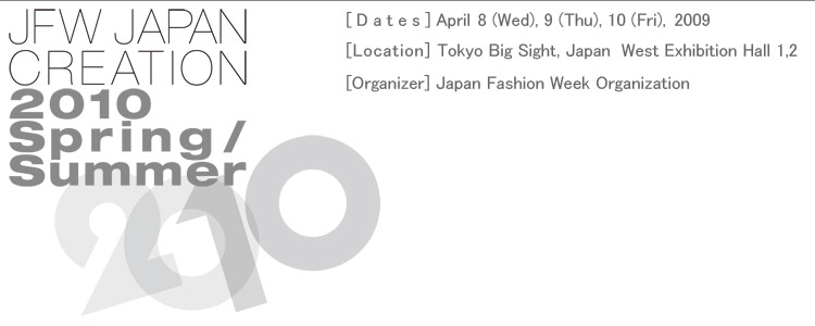 JAPAN CREATION 2010 Spring/Summer [Date]April,8(Wed),9(Thu),10(Fri),2009 [Location] Tokyo Big Sight,Japan West Exhibition Hall 1,2  [Organizer] Japan Fashion Week Organization