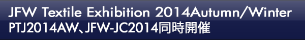 INDEX[0]JFW Textile Exhibition 2014Autumn/Winter　PTJ2014AW、JFW-JC2014同時開催
