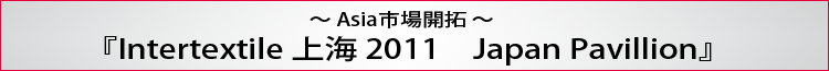 〜Asia市場開拓〜 『Intertextile 上海 2011　Japan Pavillion』