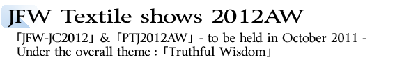 INDEX[1]JFW Textile shows 2012AW 「JFW-JC2012」&「PTJ2012AW」- to be held in October 2011 - Under the overall theme :「Truthful Wisdom」