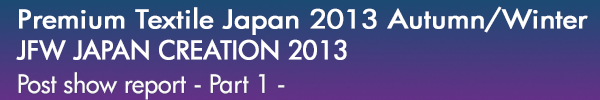 INDEX[0]Premium Textile Japan 2013Autumn/Winter
JFW JAPAN CREATION 2013
Post show report -Part 1-
