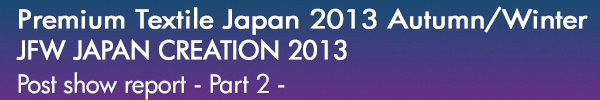 INDEX[0]Premium Textile Japan 2013Autumn/Winter
JFW JAPAN CREATION 2013
開催レポート -Part 2-
