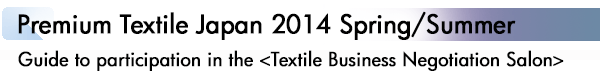 INDEX[1]Premium Textile Japan 2014 Spring/Summer Guide to participation in the <Textile Business Negotiation Salon>