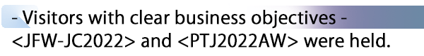 INDEX[2] - Visitors with clear business objectives - <JFW-JC2022> and <PTJ2022AW> were held.