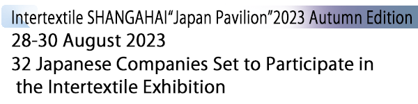 INDEX[1] Intertextile SHANGAHAI“Japan Pavilion”2023 Autumn Edition 28-30 August 2023 32 Japanese Companies Set to Participate in the Intertextile Exhibition