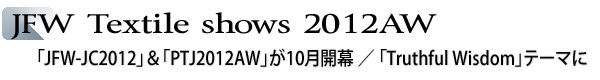 INDEX[1]JFW Textile shows 2012AW　「JFW-JC2012」＆「PTJ2012AW」が10月開幕　「Truthful Wisdom」テーマに