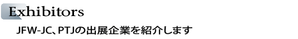 INDEX[2]Exhibitors　FW-JC、PTJの出展企業を紹介します