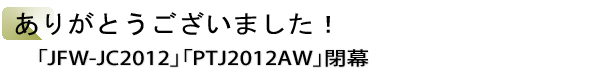 INDEX[1]ありがとうございました！　「JFW-JC2012」「PTJ2012AW」閉幕