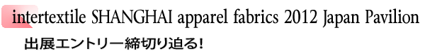 INDEX[1]intertextile SHANGHAI apparel fabrics 2012 Japan Pavilion 出展エントリー締切り迫る！