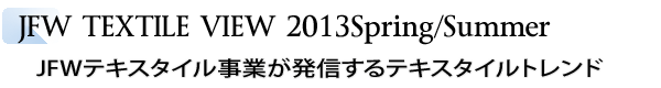 INDEX[2]JFW TEXTILE VIEW 2013Spring/Summer　JFWテキスタイル事業が発信するテキスタイルトレンド