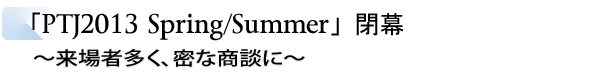 INDEX[2]「PTJ2013 Spring/Summer」閉幕　～来場者多く、密な商談に～