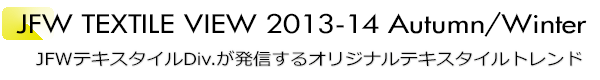 INDEX[1]JFW TEXTILE VIEW 2013-14 Autumn/Winter JFWテキスタイルDiv.が発信するオリジナルテキスタイルトレンド