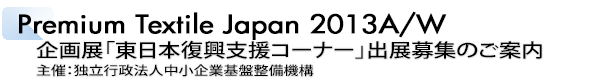 INDEX[2]Premium Textile Japan 2013A/W 企画展「東日本復興支援コーナー」出展募集のご案内 主催：独立行政法人中小企業基盤整備機構