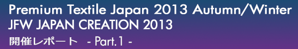 INDEX[0]Premium Textile Japan 2013Autumn/Winter
JFW JAPAN CREATION 2013
開催レポート -Part.1-
