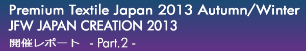 INDEX[0]Premium Textile Japan 2013Autumn/Winter
JFW JAPAN CREATION 2013
開催レポート -Part.2-
