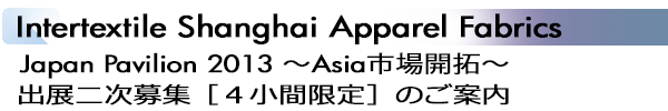 INDEX[1]Intertextile Shanghai Apparel Fabrics Japan Pavilion 2013 ～Asia市場開拓～ 出展二次募集［４小間限定］のご案内