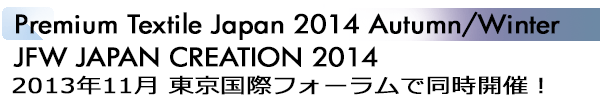 INDEX[1]Premium Textile Japan 2014 Autumn/Winter JFW JAPAN CREATION 2014 2013年11月 東京国際フォーラムで同時開催！