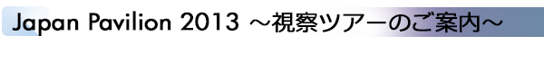 INDEX[1]Japan Pavilion 2013　～視察ツアーのご案内～