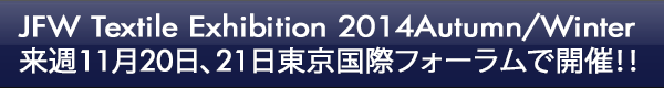 INDEX[0]JFW Textile Exhibition 2014Autumn/Winter 来週11月20日、21日東京国際フォーラムで開催！！