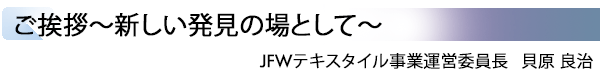 INDEX[1]ご挨拶～新しい発見の場として～ JFWテキスタイル事業運営委員長 貝原良治