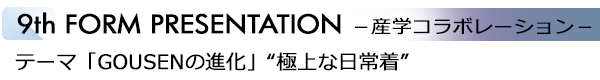 INDEX[6]9th FORM PRESENTATION －産学コラボレーション－ テーマ「GOUSENの進化」“極上な日常着”