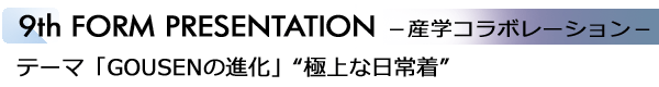 INDEX[6]9th FORM PRESENTATION －産学コラボレーション－ テーマ「GOUSENの進化」“極上な日常着”