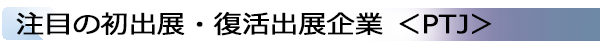 INDEX[1]注目の初出展・復活出展企業 ＜PTJ＞
