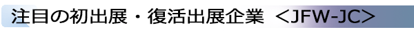 INDEX[1]注目の初出展・復活出展企業 ＜JFW-JC＞
