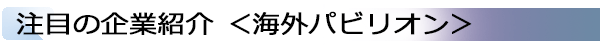 INDEX[2]注目の企業紹介 ＜海外パビリオン＞
