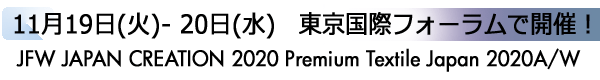 INDEX[1]11月19日(火)- 20日(水)　東京国際フォーラムで開催！
JFW JAPAN CREATION 2020 Premium Textile Japan 2020A/W
2020 Autumn/Winter
